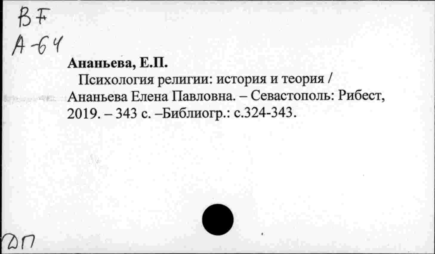 ﻿7>0
Ананьева, Е.П.
Психология религии: история и теория / Ананьева Елена Павловна. — Севастополь: Рибест, 2019. - 343 с. -Библиогр.: с.324-343.